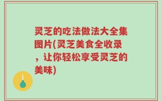 灵芝的吃法做法大全集图片(灵芝美食全收录，让你轻松享受灵芝的美味)