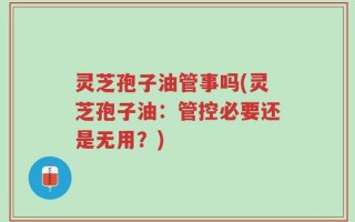 灵芝孢子油管事吗(灵芝孢子油：管控必要还是无用？)