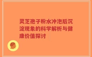灵芝孢子粉水冲泡后沉淀现象的科学解析与健康价值探讨
