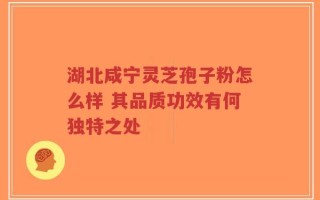 湖北咸宁灵芝孢子粉怎么样 其品质功效有何独特之处