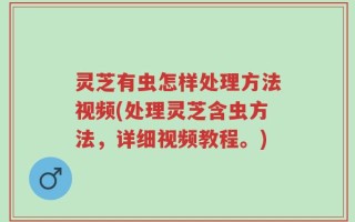 灵芝有虫怎样处理方法视频(处理灵芝含虫方法，详细视频教程。)