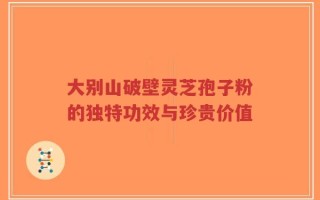 大别山破壁灵芝孢子粉的独特功效与珍贵价值