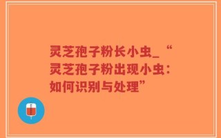 灵芝孢子粉长小虫_“灵芝孢子粉出现小虫：如何识别与处理”
