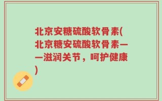北京安糖硫酸软骨素(北京糖安硫酸软骨素——滋润关节，呵护健康)