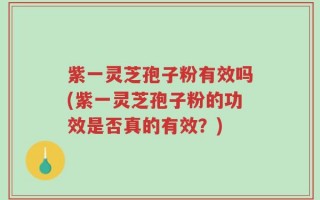 紫一灵芝孢子粉有效吗(紫一灵芝孢子粉的功效是否真的有效？)