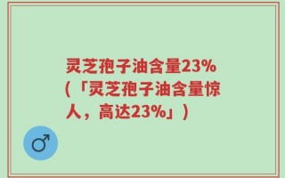 灵芝孢子油含量23%(「灵芝孢子油含量惊人，高达23%」)