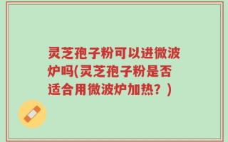 灵芝孢子粉可以进微波炉吗(灵芝孢子粉是否适合用微波炉加热？)