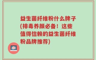 益生菌纤维粉什么牌子(排毒养颜必备！这些值得信赖的益生菌纤维粉品牌推荐)