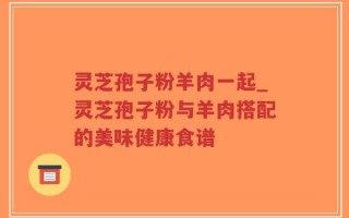 灵芝孢子粉羊肉一起_灵芝孢子粉与羊肉搭配的美味健康食谱