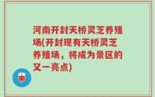 河南开封天桥灵芝养殖场(开封现有天桥灵芝养殖场，将成为景区的又一亮点)