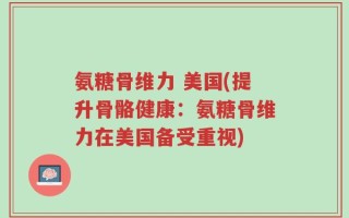 氨糖骨维力 美国(提升骨骼健康：氨糖骨维力在美国备受重视)