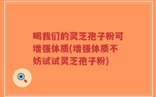 喝我们的灵芝孢子粉可增强体质(增强体质不妨试试灵芝孢子粉)