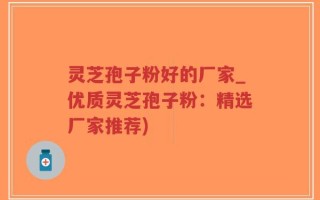 灵芝孢子粉好的厂家_优质灵芝孢子粉：精选厂家推荐)