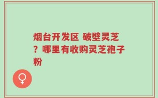 烟台开发区 破壁灵芝？哪里有收购灵芝孢子粉