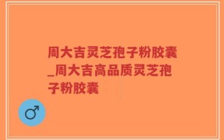 周大吉灵芝孢子粉胶囊_周大吉高品质灵芝孢子粉胶囊