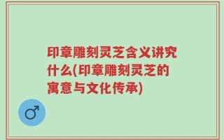 印章雕刻灵芝含义讲究什么(印章雕刻灵芝的寓意与文化传承)