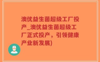 澳优益生菌超级工厂投产_澳优益生菌超级工厂正式投产，引领健康产业新发展)
