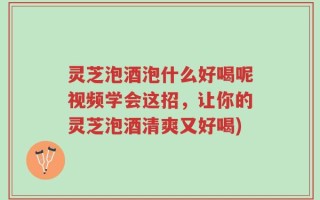 灵芝泡酒泡什么好喝呢视频学会这招，让你的灵芝泡酒清爽又好喝)