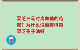 灵芝三萜对高血糖的临床？为什么说德睿柯森灵芝孢子油好