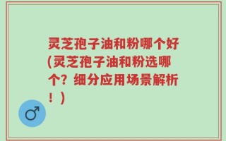 灵芝孢子油和粉哪个好(灵芝孢子油和粉选哪个？细分应用场景解析！)