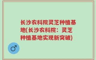 长沙农科院灵芝种植基地(长沙农科院：灵芝种植基地实现新突破)