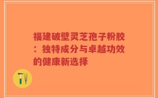 福建破壁灵芝孢子粉胶：独特成分与卓越功效的健康新选择