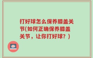 打好球怎么保养膝盖关节(如何正确保养膝盖关节，让你打好球？)