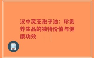汉中灵芝孢子油：珍贵养生品的独特价值与健康功效