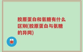 胶原蛋白和氨糖有什么区别(胶原蛋白与氨糖的异同)
