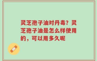 灵芝孢子油对丹毒？灵芝孢子油是怎么样使用的，可以用多久呢