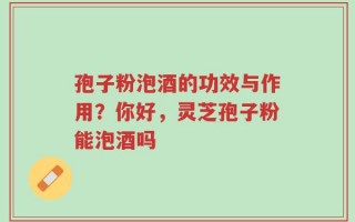 孢子粉泡酒的功效与作用？你好，灵芝孢子粉能泡酒吗