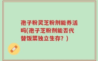 孢子粉灵芝粉剂能养活吗(孢子芝粉剂能否代替饭菜独立生存？)