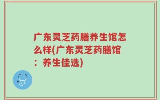 广东灵芝药膳养生馆怎么样(广东灵芝药膳馆：养生佳选)