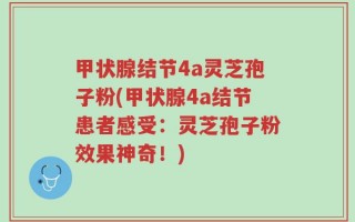 甲状腺结节4a灵芝孢子粉(甲状腺4a结节患者感受：灵芝孢子粉效果神奇！)