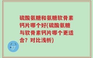硫酸氨糖和氨糖软骨素钙片哪个好(硫酸氨糖与软骨素钙片哪个更适合？对比浅析)
