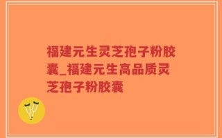 福建元生灵芝孢子粉胶囊_福建元生高品质灵芝孢子粉胶囊