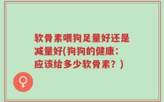 软骨素喂狗足量好还是减量好(狗狗的健康：应该给多少软骨素？)