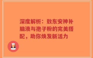 深度解析：敖东安神补脑液与孢子粉的完美搭配，助你焕发新活力