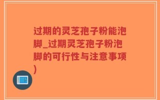 过期的灵芝孢子粉能泡脚_过期灵芝孢子粉泡脚的可行性与注意事项)
