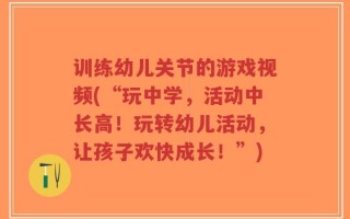 训练幼儿关节的游戏视频(“玩中学，活动中长高！玩转幼儿活动，让孩子欢快成长！”)