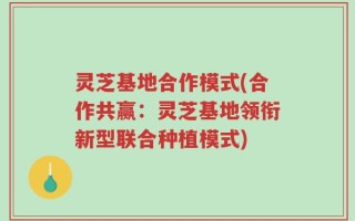 灵芝基地合作模式(合作共赢：灵芝基地领衔新型联合种植模式)