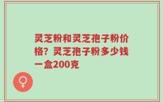灵芝粉和灵芝孢子粉价格？灵芝孢子粉多少钱一盒200克