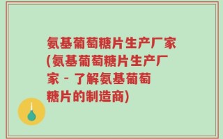 氨基葡萄糖片生产厂家(氨基葡萄糖片生产厂家 - 了解氨基葡萄糖片的制造商)