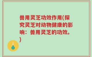 兽用灵芝功效作用(探究灵芝对动物健康的影响：兽用灵芝的功效。)