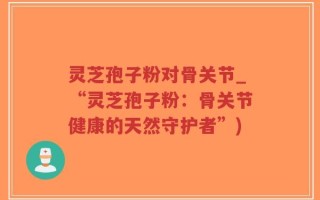 灵芝孢子粉对骨关节_“灵芝孢子粉：骨关节健康的天然守护者”)