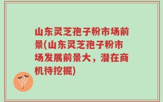山东灵芝孢子粉市场前景(山东灵芝孢子粉市场发展前景大，潜在商机待挖掘)