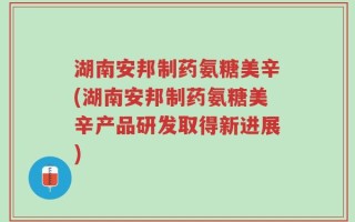 湖南安邦制药氨糖美辛(湖南安邦制药氨糖美辛产品研发取得新进展)