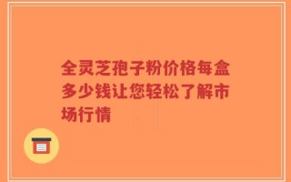 全灵芝孢子粉价格每盒多少钱让您轻松了解市场行情