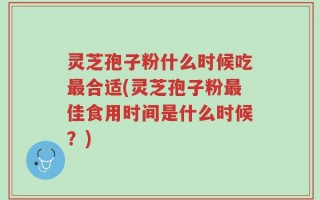 灵芝孢子粉什么时候吃最合适(灵芝孢子粉最佳食用时间是什么时候？)