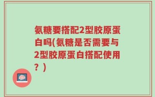 氨糖要搭配2型胶原蛋白吗(氨糖是否需要与2型胶原蛋白搭配使用？)